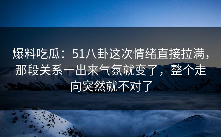 爆料吃瓜：51八卦这次情绪直接拉满，那段关系一出来气氛就变了，整个走向突然就不对了