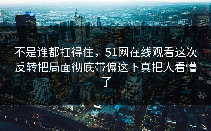不是谁都扛得住，51网在线观看这次反转把局面彻底带偏这下真把人看懵了
