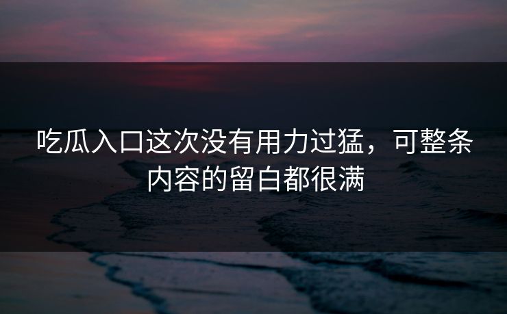 吃瓜入口这次没有用力过猛，可整条内容的留白都很满