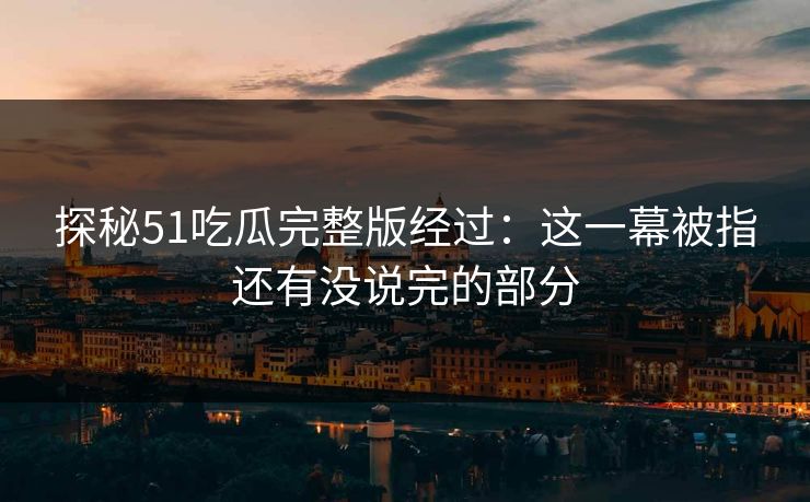 探秘51吃瓜完整版经过：这一幕被指还有没说完的部分