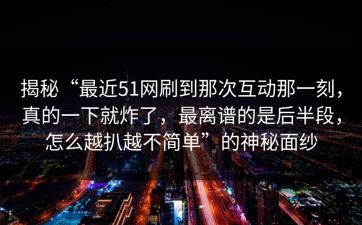 揭秘“最近51网刷到那次互动那一刻，真的一下就炸了，最离谱的是后半段，怎么越扒越不简单”的神秘面纱