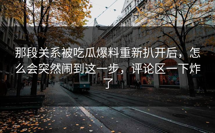 那段关系被吃瓜爆料重新扒开后，怎么会突然闹到这一步，评论区一下炸了