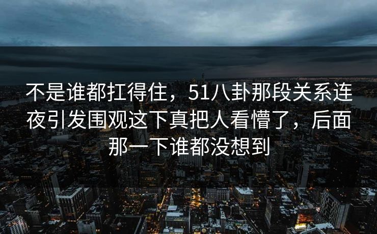 不是谁都扛得住，51八卦那段关系连夜引发围观这下真把人看懵了，后面那一下谁都没想到