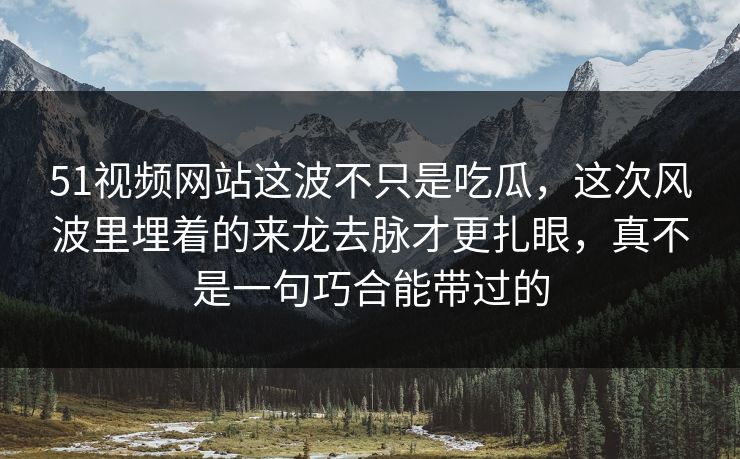 51视频网站这波不只是吃瓜，这次风波里埋着的来龙去脉才更扎眼，真不是一句巧合能带过的