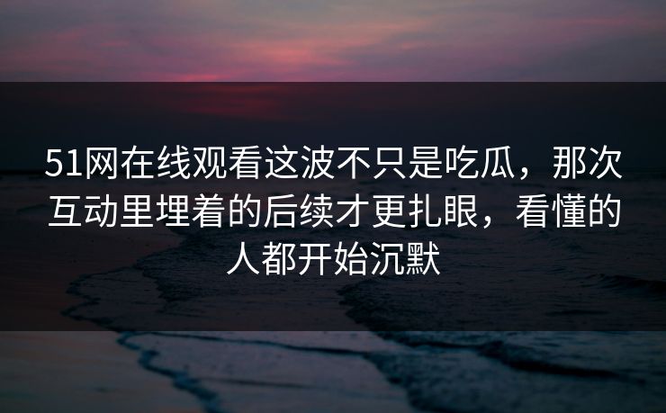 51网在线观看这波不只是吃瓜，那次互动里埋着的后续才更扎眼，看懂的人都开始沉默