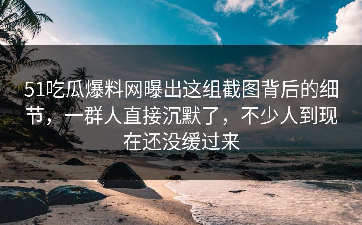51吃瓜爆料网曝出这组截图背后的细节，一群人直接沉默了，不少人到现在还没缓过来