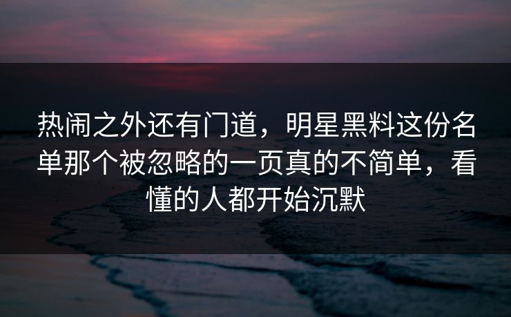 热闹之外还有门道，明星黑料这份名单那个被忽略的一页真的不简单，看懂的人都开始沉默