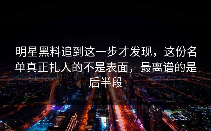 明星黑料追到这一步才发现，这份名单真正扎人的不是表面，最离谱的是后半段