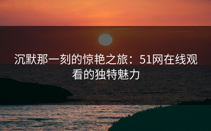 沉默那一刻的惊艳之旅：51网在线观看的独特魅力