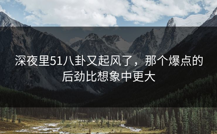 深夜里51八卦又起风了，那个爆点的后劲比想象中更大