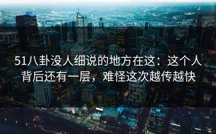 51八卦没人细说的地方在这：这个人背后还有一层，难怪这次越传越快