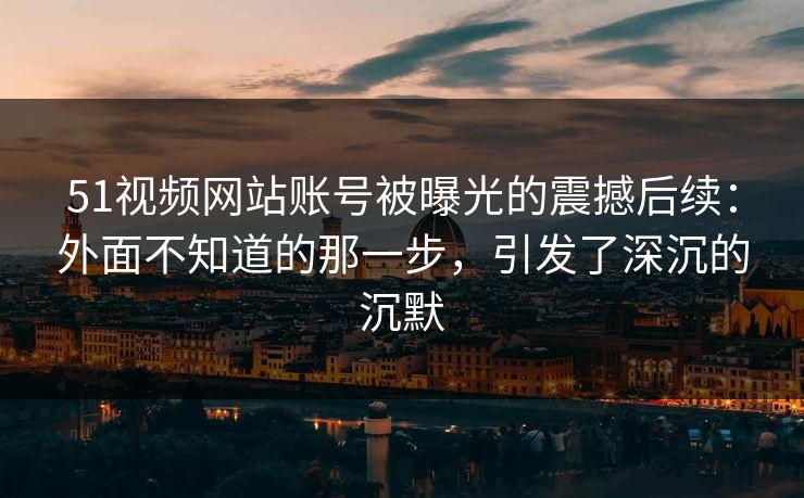 51视频网站账号被曝光的震撼后续：外面不知道的那一步，引发了深沉的沉默
