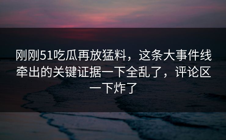 刚刚51吃瓜再放猛料，这条大事件线牵出的关键证据一下全乱了，评论区一下炸了