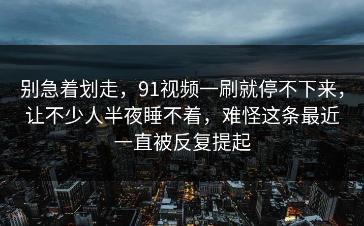 别急着划走，91视频一刷就停不下来，让不少人半夜睡不着，难怪这条最近一直被反复提起