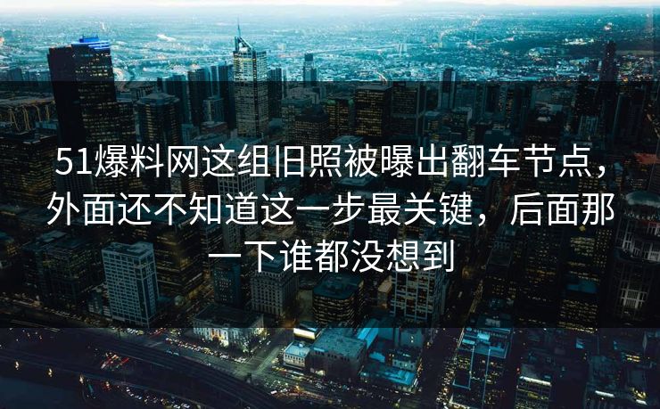 51爆料网这组旧照被曝出翻车节点，外面还不知道这一步最关键，后面那一下谁都没想到