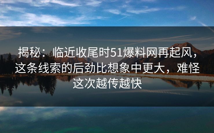 揭秘：临近收尾时51爆料网再起风，这条线索的后劲比想象中更大，难怪这次越传越快