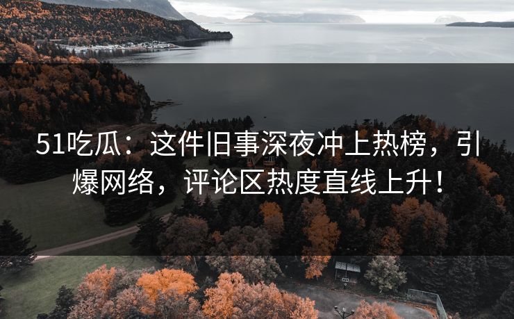 51吃瓜：这件旧事深夜冲上热榜，引爆网络，评论区热度直线上升！