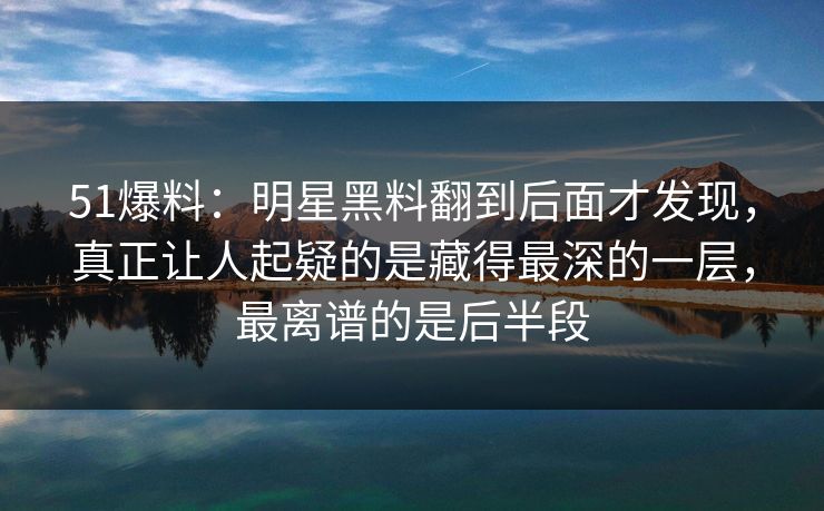 51爆料：明星黑料翻到后面才发现，真正让人起疑的是藏得最深的一层，最离谱的是后半段