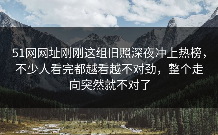 51网网址刚刚这组旧照深夜冲上热榜，不少人看完都越看越不对劲，整个走向突然就不对了