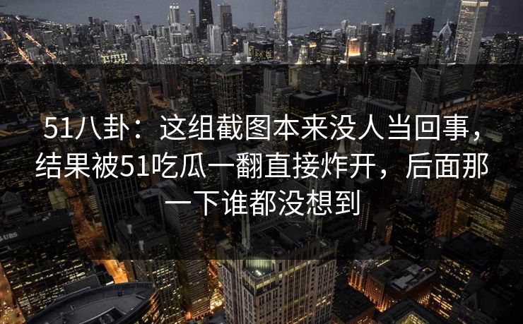 51八卦：这组截图本来没人当回事，结果被51吃瓜一翻直接炸开，后面那一下谁都没想到