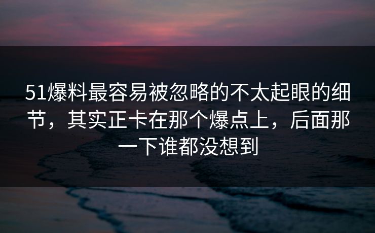 51爆料最容易被忽略的不太起眼的细节，其实正卡在那个爆点上，后面那一下谁都没想到