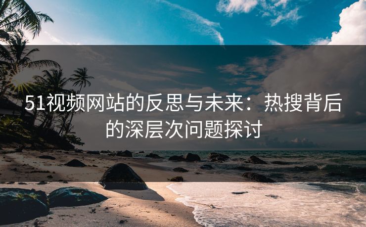 51视频网站的反思与未来：热搜背后的深层次问题探讨