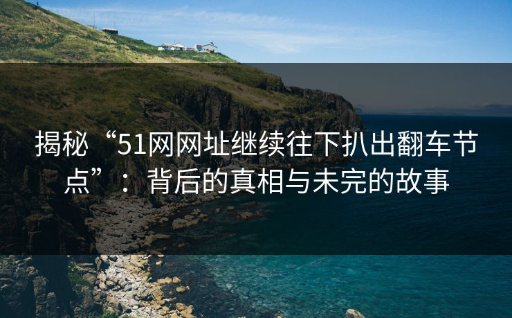 揭秘“51网网址继续往下扒出翻车节点”：背后的真相与未完的故事