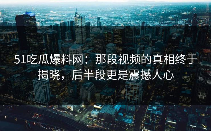 51吃瓜爆料网：那段视频的真相终于揭晓，后半段更是震撼人心