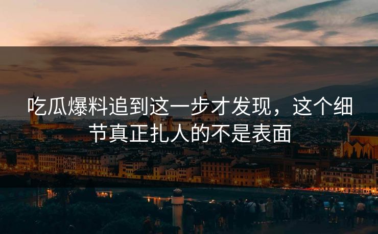 吃瓜爆料追到这一步才发现，这个细节真正扎人的不是表面