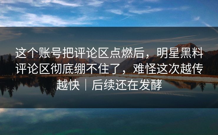 这个账号把评论区点燃后，明星黑料评论区彻底绷不住了，难怪这次越传越快｜后续还在发酵