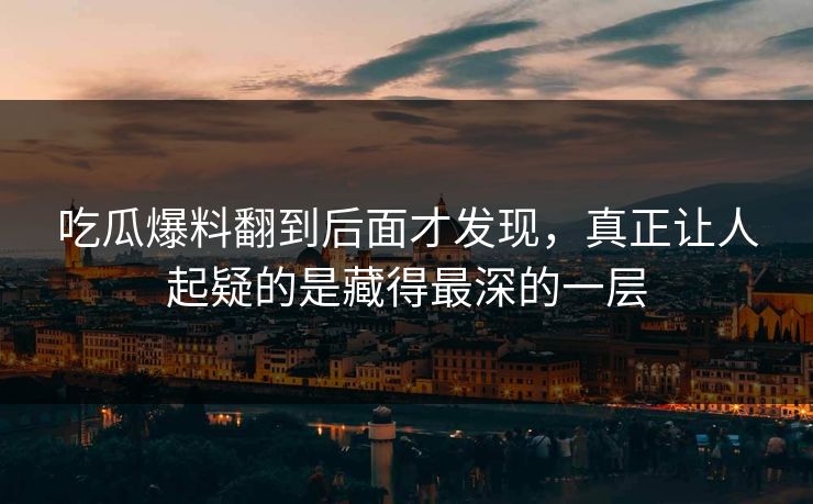 吃瓜爆料翻到后面才发现，真正让人起疑的是藏得最深的一层