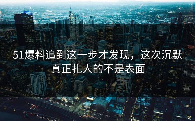 51爆料追到这一步才发现，这次沉默真正扎人的不是表面