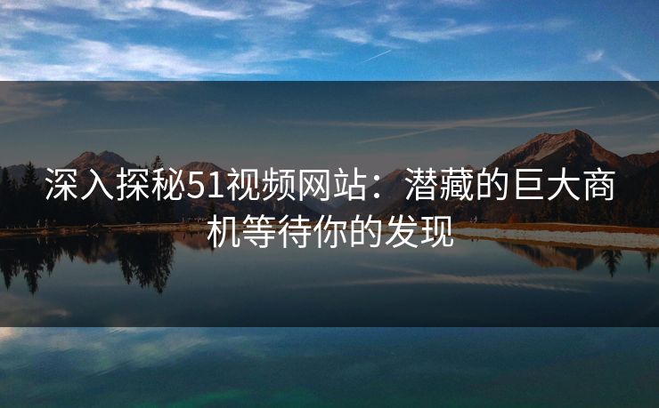 深入探秘51视频网站：潜藏的巨大商机等待你的发现