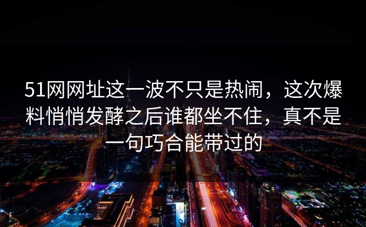 51网网址这一波不只是热闹，这次爆料悄悄发酵之后谁都坐不住，真不是一句巧合能带过的