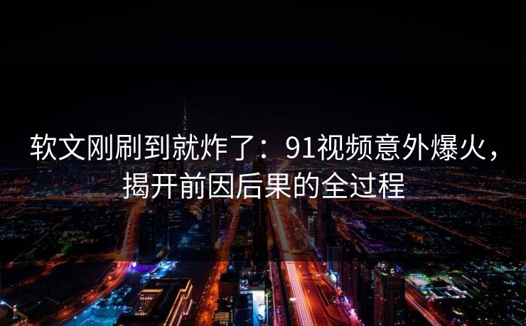 软文刚刷到就炸了：91视频意外爆火，揭开前因后果的全过程