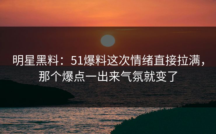 明星黑料：51爆料这次情绪直接拉满，那个爆点一出来气氛就变了