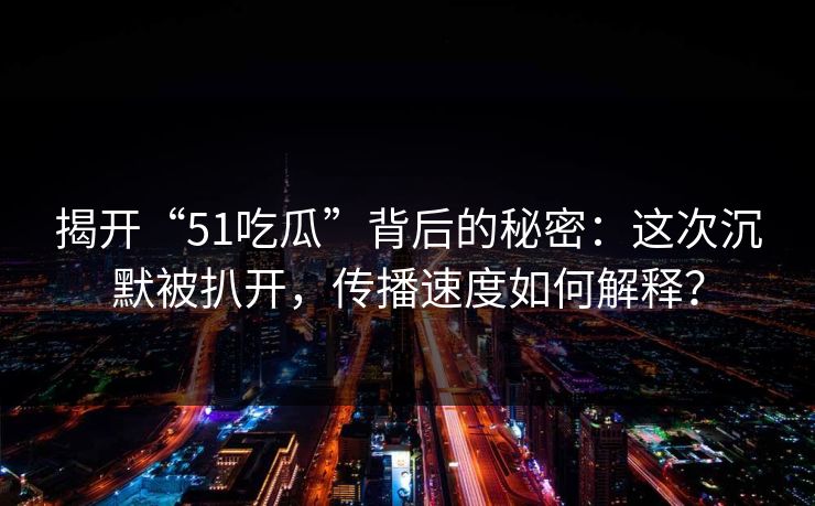 揭开“51吃瓜”背后的秘密：这次沉默被扒开，传播速度如何解释？