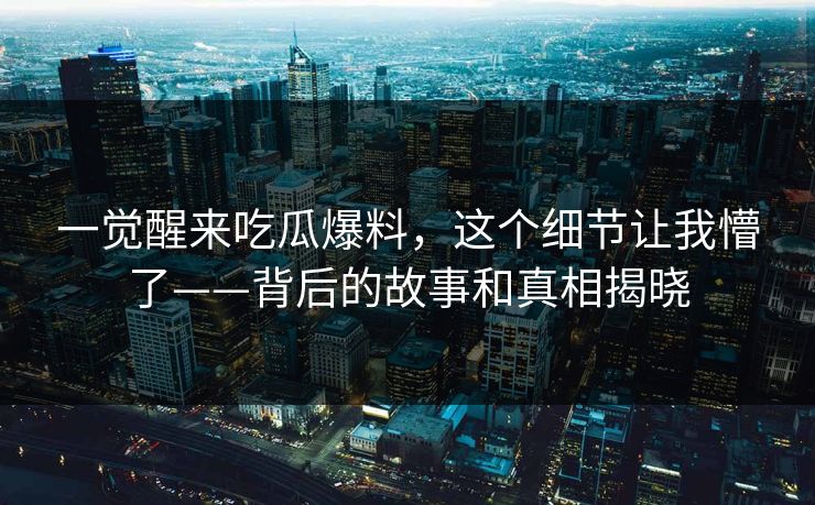 一觉醒来吃瓜爆料，这个细节让我懵了——背后的故事和真相揭晓