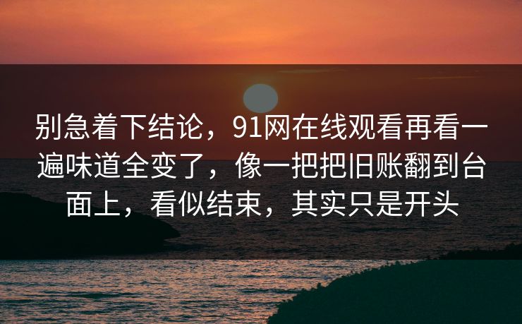 别急着下结论，91网在线观看再看一遍味道全变了，像一把把旧账翻到台面上，看似结束，其实只是开头
