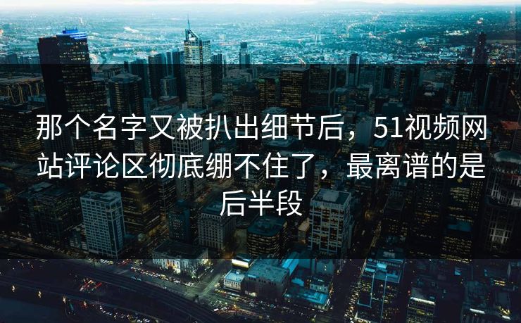 那个名字又被扒出细节后，51视频网站评论区彻底绷不住了，最离谱的是后半段