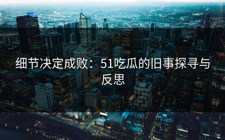 细节决定成败：51吃瓜的旧事探寻与反思