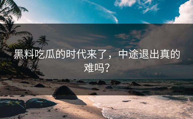 黑料吃瓜的时代来了，中途退出真的难吗？
