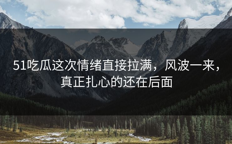 51吃瓜这次情绪直接拉满，风波一来，真正扎心的还在后面