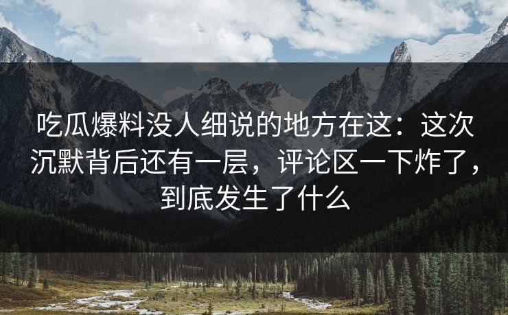 吃瓜爆料没人细说的地方在这：这次沉默背后还有一层，评论区一下炸了，到底发生了什么
