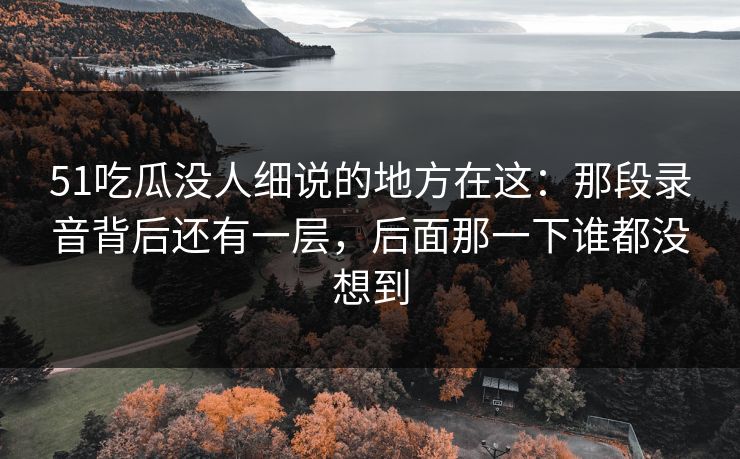 51吃瓜没人细说的地方在这：那段录音背后还有一层，后面那一下谁都没想到