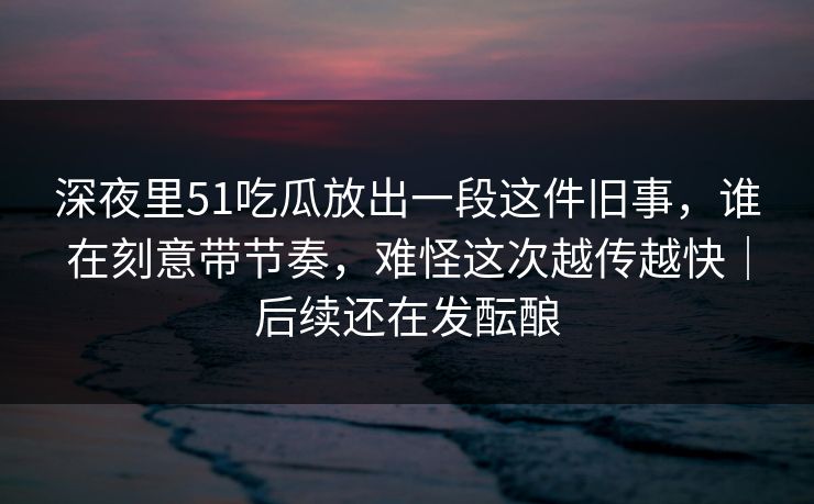 深夜里51吃瓜放出一段这件旧事，谁在刻意带节奏，难怪这次越传越快｜后续还在发酝酿