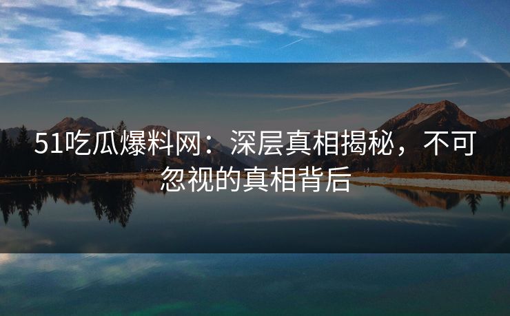 51吃瓜爆料网：深层真相揭秘，不可忽视的真相背后