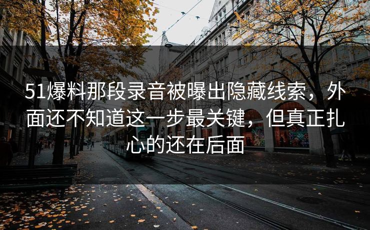 51爆料那段录音被曝出隐藏线索，外面还不知道这一步最关键，但真正扎心的还在后面