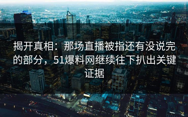 揭开真相：那场直播被指还有没说完的部分，51爆料网继续往下扒出关键证据