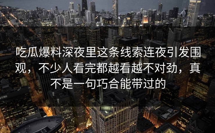 吃瓜爆料深夜里这条线索连夜引发围观，不少人看完都越看越不对劲，真不是一句巧合能带过的